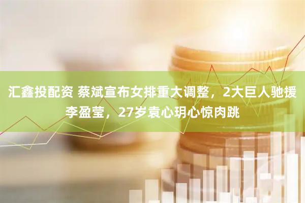 汇鑫投配资 蔡斌宣布女排重大调整，2大巨人驰援李盈莹，27岁袁心玥心惊肉跳