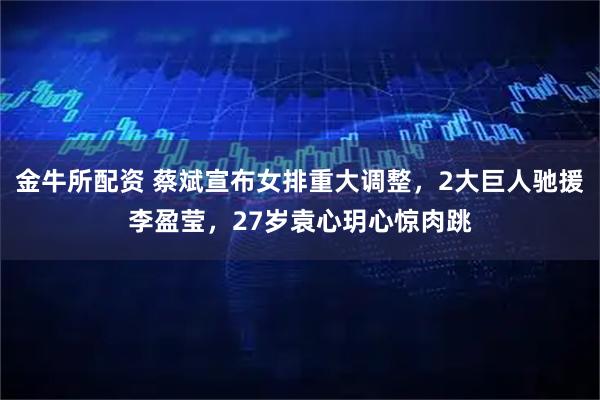 金牛所配资 蔡斌宣布女排重大调整，2大巨人驰援李盈莹，27岁袁心玥心惊肉跳