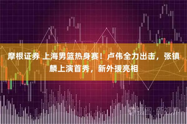 摩根证券 上海男篮热身赛！卢伟全力出击，张镇麟上演首秀，新外援亮相