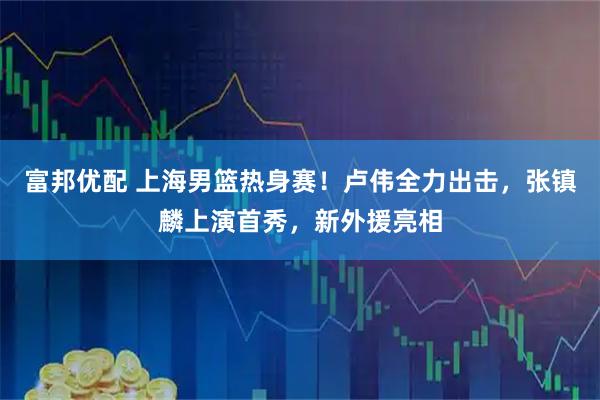 富邦优配 上海男篮热身赛！卢伟全力出击，张镇麟上演首秀，新外援亮相