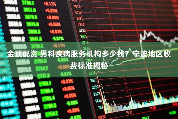 金顶配资 男科疾病服务机构多少钱？宁波地区收费标准揭秘