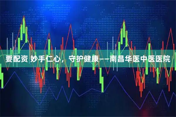 要配资 妙手仁心，守护健康——南昌华医中医医院