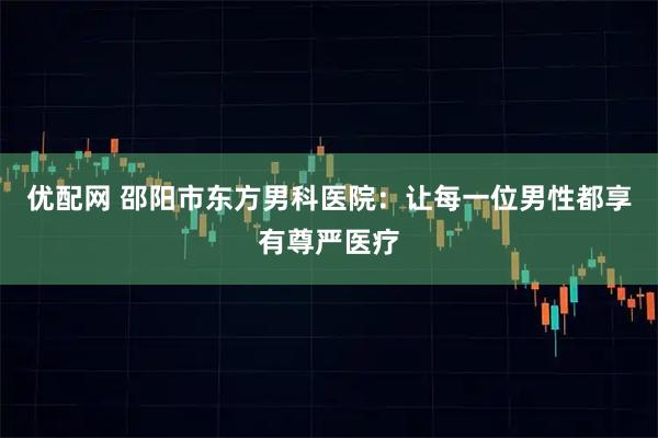 优配网 邵阳市东方男科医院：让每一位男性都享有尊严医疗