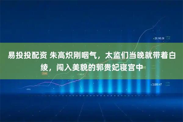 易投投配资 朱高炽刚咽气，太监们当晚就带着白绫，闯入美貌的郭贵妃寝宫中