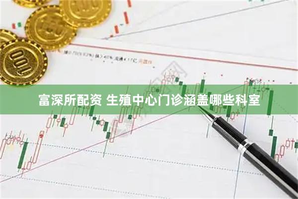 富深所配资 生殖中心门诊涵盖哪些科室