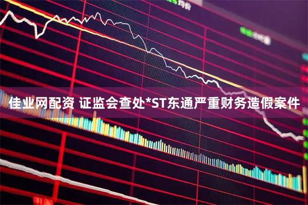 佳业网配资 证监会查处*ST东通严重财务造假案件