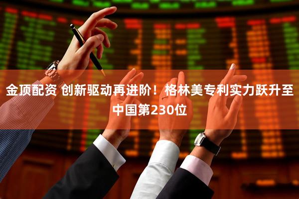 金顶配资 创新驱动再进阶！格林美专利实力跃升至中国第230位
