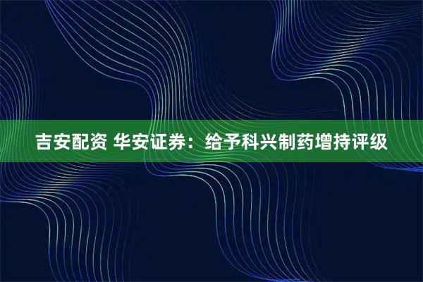 吉安配资 华安证券：给予科兴制药增持评级