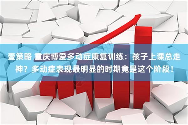 壹策略 重庆博爱多动症康复训练：孩子上课总走神？多动症表现最明显的时期竟是这个阶段！