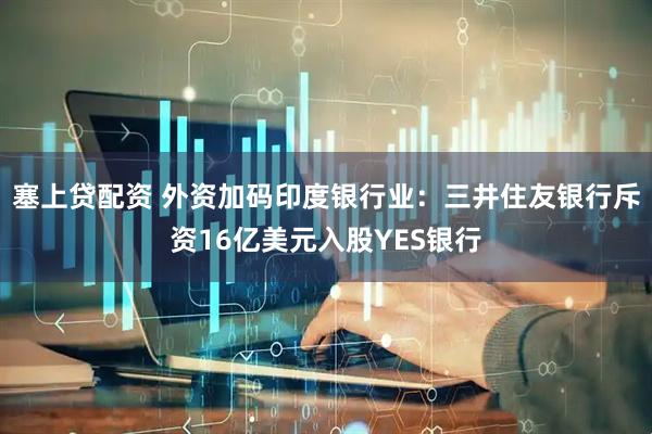 塞上贷配资 外资加码印度银行业：三井住友银行斥资16亿美元入股YES银行