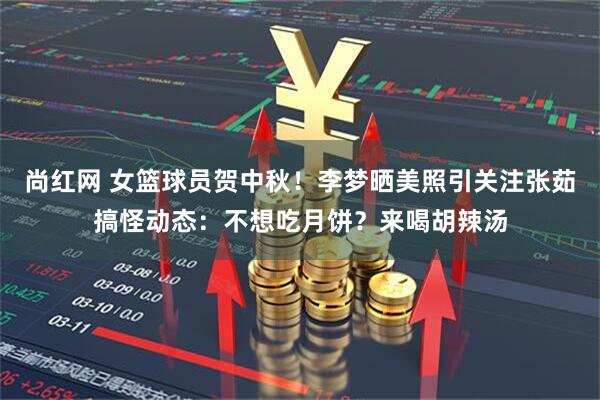 尚红网 女篮球员贺中秋！李梦晒美照引关注张茹搞怪动态：不想吃月饼？来喝胡辣汤