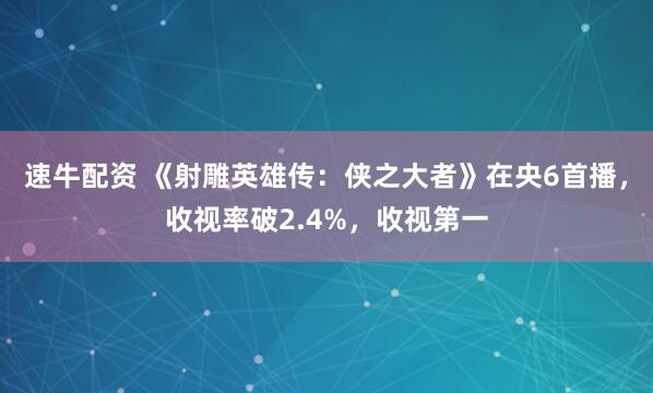 速牛配资 《射雕英雄传：侠之大者》在央6首播，收视率破2.4%，收视第一