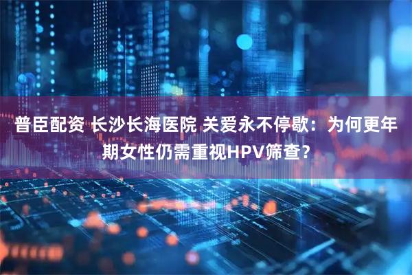 普臣配资 长沙长海医院 关爱永不停歇：为何更年期女性仍需重视HPV筛查？
