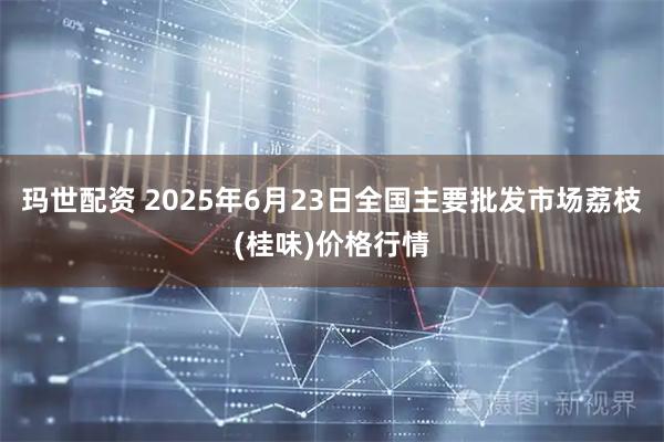 玛世配资 2025年6月23日全国主要批发市场荔枝(桂味)价格行情