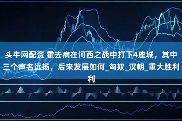 头牛网配资 霍去病在河西之战中打下4座城，其中三个声名远扬，后来发展如何_匈奴_汉朝_重大胜利