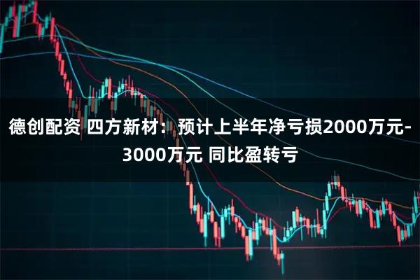 德创配资 四方新材：预计上半年净亏损2000万元-3000万元 同比盈转亏
