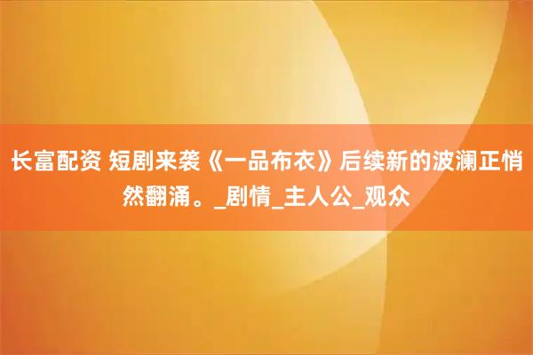 长富配资 短剧来袭《一品布衣》后续新的波澜正悄然翻涌。_剧情_主人公_观众