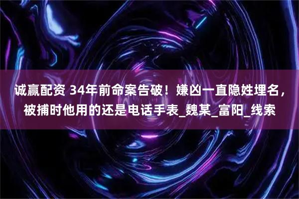 诚赢配资 34年前命案告破！嫌凶一直隐姓埋名，被捕时他用的还是电话手表_魏某_富阳_线索