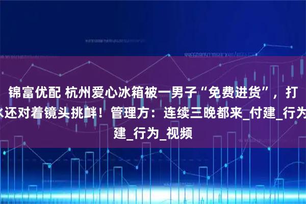 锦富优配 杭州爱心冰箱被一男子“免费进货”，打包拿水还对着镜头挑衅！管理方：连续三晚都来_付建_行为_视频