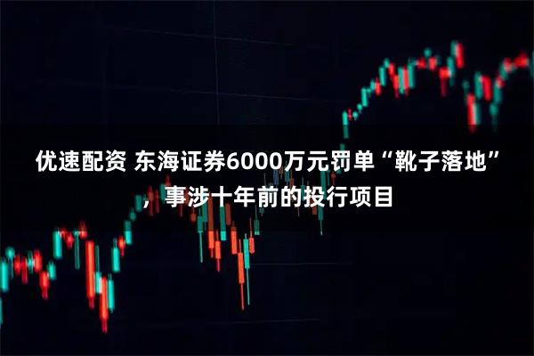 优速配资 东海证券6000万元罚单“靴子落地”，事涉十年前的投行项目