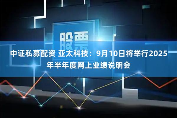 中证私募配资 亚太科技：9月10日将举行2025年半年度网上业绩说明会