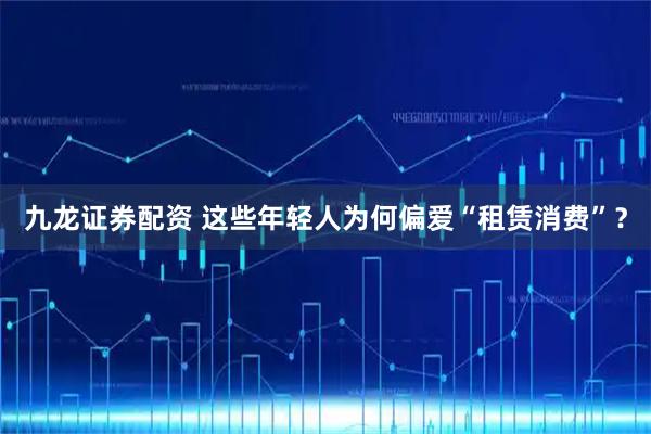 九龙证券配资 这些年轻人为何偏爱“租赁消费”?