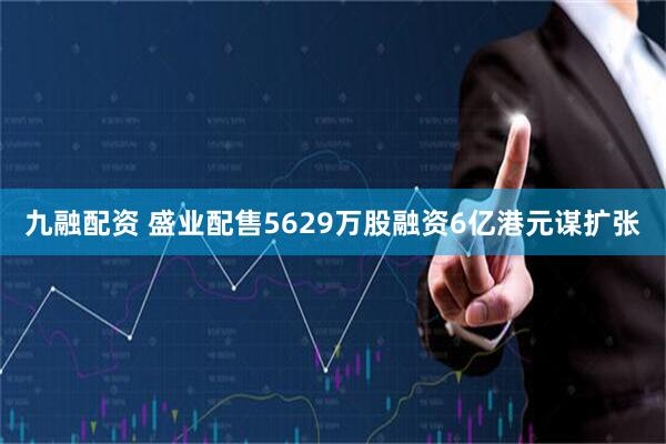 九融配资 盛业配售5629万股融资6亿港元谋扩张