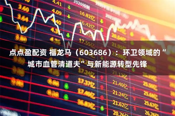 点点盈配资 福龙马（603686）：环卫领域的“城市血管清道夫”与新能源转型先锋