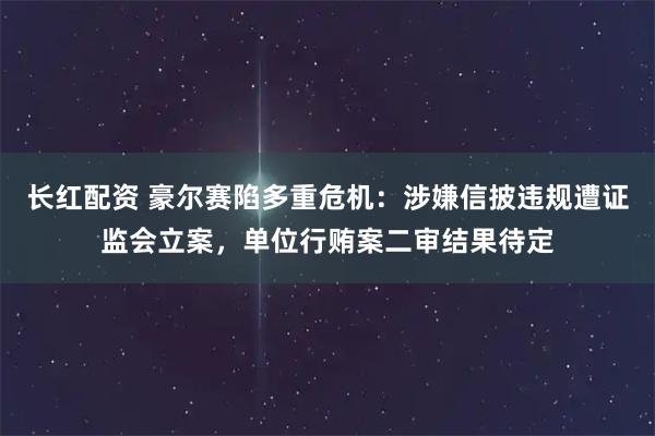 长红配资 豪尔赛陷多重危机：涉嫌信披违规遭证监会立案，单位行贿案二审结果待定