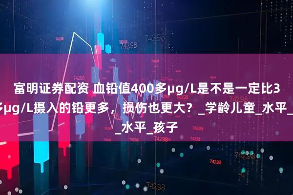 富明证券配资 血铅值400多μg/L是不是一定比300多μg/L摄入的铅更多,损伤也更大?_学龄儿童_水平_孩子