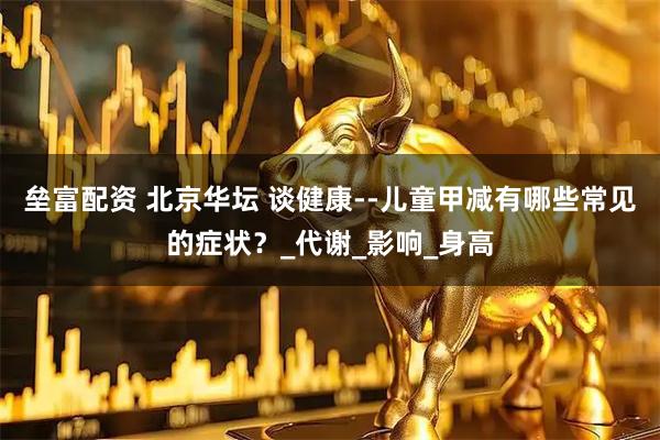 垒富配资 北京华坛 谈健康--儿童甲减有哪些常见的症状?_代谢_影响_身高