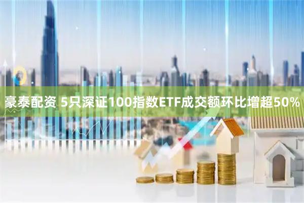 豪泰配资 5只深证100指数ETF成交额环比增超50%