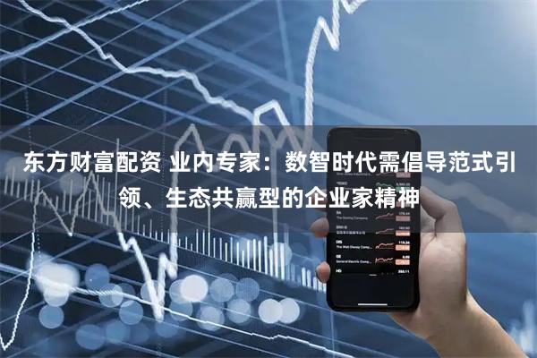 东方财富配资 业内专家：数智时代需倡导范式引领、生态共赢型的企业家精神