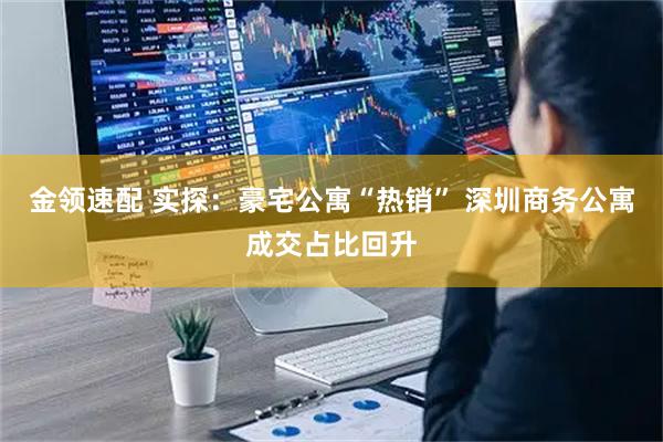 金领速配 实探：豪宅公寓“热销” 深圳商务公寓成交占比回升
