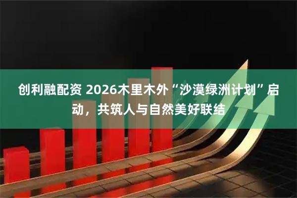 创利融配资 2026木里木外“沙漠绿洲计划”启动，共筑人与自然美好联结