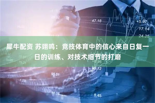 犀牛配资 苏翊鸣：竞技体育中的信心来自日复一日的训练、对技术细节的打磨